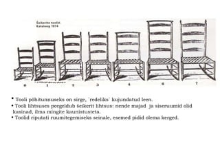 Tooli põhitunnuseks on sirge, `redeliks` kujundatud leen. Tooli lihtsuses peegeldub šeikerit lihtsus:   nende majad  ja siseruumid olid kasinad, ilma mingite kaunistusteta.   Toolid riputati ruumitegemiseks seinale, esemed pidid olema kerged.   