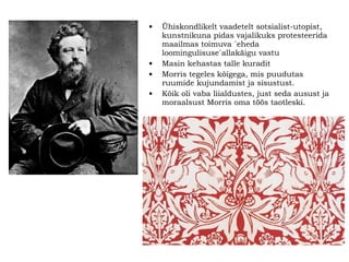 Ühiskondlikelt vaadetelt sotsialist-utopist, kunstnikuna pidas vajalikuks protesteerida maailmas toimuva `eheda loomingulisuse`allakäigu vastu Masin kehastas talle kuradit Morris tegeles kõigega, mis puudutas ruumide kujundamist ja sisustust.  Kõik oli vaba liialdustes, just seda ausust ja moraalsust Morris oma töös taotleski. 