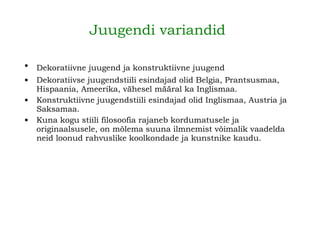 Juugendi variandid   Dekoratiivne juugend ja konstruktiivne juugend   Dekoratiivse juugendstiili esindajad olid Belgia, Prantsusmaa, Hispaania, Ameerika, vähesel määral ka Inglismaa. Konstruktiivne juugendstiili esindajad olid Inglismaa, Austria ja Saksamaa.   Kuna kogu stiili filosoofia rajaneb kordumatusele ja originaalsusele, on mõlema suuna ilmnemist võimalik vaadelda neid loonud rahvuslike koolkondade ja kunstnike kaudu.   
