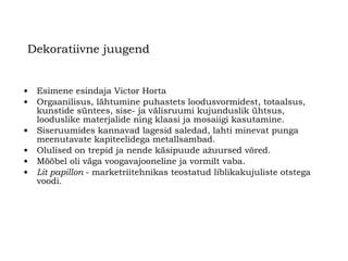 Dekoratiivne juugend Esimene esindaja Victor Horta Orgaanilisus, lähtumine puhastets loodusvormidest, totaalsus, kunstide süntees, sise- ja välisruumi kujunduslik ühtsus, looduslike materjalide ning klaasi ja mosaiigi kasutamine .   Siseruumides kannavad lagesid saledad, lahti minevat punga meenutavate kapiteelidega metallsambad. Olulised on trepid ja nende käsipuude ažuursed võred. Mööbel oli väga voogavajooneline ja vormilt vaba.   Lit papillon   -   marketriitehnikas teostatud liblikakujuliste otstega voodi.   
