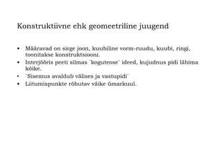 Konstruktiivne ehk geomeetriline juugend   Määravad on sirge joon, kuubiline vorm-ruudu, kuubi, ringi,   toonitakse konstruktsiooni. Interjööris peeti silmas `koguteose` ideed, kujudnus  p idi läbima kõike.   ` Sisemus avaldub välises ja vastupidi`  Liitumispunkte rõhutav väike ümarkuul.   