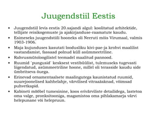 Juugendstiil Eestis Juugendstiil levis eestis 20.sajandi algul: koolitatud arhitektide, tellijate reisikogemuste ja ajakirjanduse-raamatute kaudu. Esimeseks juugendstiili hooneks oli Neeruti mõis Virumaal, valmis 1903-1906.   Maja kujunduses kasutati loodusliku kivi-pae-ja krohvi maalilist vastandamist, fassaad polnud küll asümmeetriline. Rahvusmütoloogilistel teemadel maalitud pannood . Ruumid `pungusid` kesksest vestibüülist, tulemuseks tugevasti liigendatud, asümmeetriline hoone, millel oli terasside kaudu side ümbritseva õuega.   Erinevad ornamentaalsete maalingutega kaunistatud ruumid, suurejoonelised kahhelahje, värvilised vitraažaknad, võimsad puhvetkapid.   Kabineti mööbel tumesinine, koos erivärviliste detailidega, lastetoa oma valge, pronksitooniga, magamistoa oma pihlakamarja värvi helepunane või helepruun.   