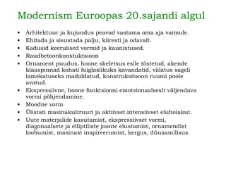 Modernism Euroopas 20.sajandi algul   Arhitektuur ja kujun d us pea v ad vastama oma aja vaimule. Ehitada ja sisustada palju, kiiresti ja odavalt. Kadusid keerulised vormid ja kaunistused. Raudbetoonkonstuktsioon Ornament puudus, hoone skeletsus esile tõstetud, akende klaaspinnad kohati hiiglaslikuks kavandatid, viilatus sa g eli lamekatuseks madaldatud, konstrukstisoon ruumi poole avatud.   Ekspressiivne, hoone funktsiooni emotsionaalseslt väljendava vormi põhjendamine.  Moodne vorm Ülistati masinakultruuri ja aktiivset.intensiivset eluhoiakut.   Uute materjalide kasutami st , ekspressiivset vormi, diagonaalsete ja elliptil i s t e joonte elustamist, ornamendist loobumist, masinast inspi r ee r umist, kergus, dünaamilisus.   