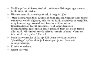Toolide puhul ei kasutatud ei traditsioonilisi tappe ega vormis ühtki ümarat nurka. Üks element liitus teisega otsekui magneti jõul . `Meie eesmärgiks tooli juures on teha iga osa väga lihtsalt, teiste sünadega valida algkuju, mis vastab funktsioonile ja materjalile, ning luau sellega võimalikult haormooniline vorm. Konstruktsioon teenib üksikosi, neid lõpptulemuses moonutamata, niiet üksik osa ei peidaks teist või oleks teisele allutatud. Nii tundub tervik seisvat tuumis vabana. Vorm on tuletatud materjalist.` Rietveld.   Maja lähtevormiks oli kuup, lõikuvate horistontaalsete `plaatidega` - põrandate ja katustega   - ja vetrikaalsete seinapindadega.   Funktsionaalsus. Gerrit Rietveld 