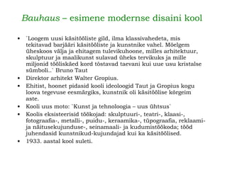   Bauhaus  – esimene modernse disaini kool   `Loogem uusi käsitööliste gild, ilma klassivahedeta, mis tekitavad barjääri käsitööliste ja kunstnike vahel. Mõelgem üheskoos välja ja ehitagem tulevikuhoone, milles arhitektuur, skulptuur ja maalikunst sulavad üheks tervikuks ja mille miljonid tööliskäed kord tõstavad taevani kui uue usu kristalse sümboli..` Bruno Taut   Direktor arhitekt Walter Gropius. Ehitist, hoonet pidasid kooli ideoloogid Taut ja Gropius kogu loova tegevuse eesmärgiks, kunstnik oli käsitöölise kõrgeim aste. Kooli uus moto: `Kunst ja tehnoloogia – uus ühtsus`  Koolis eksisteerisid töökojad: skulptuuri-, teatri-, klaasi-, fotograafia-, metalli-, puidu-, keraamika-, tüpograafia, reklaami- ja näitusekujunduse-, seinamaali- ja kudumistöökoda; tööd juhendasid kunstnikud-kujundajad kui ka käsitöölised.   1933. aastal kool suleti.   