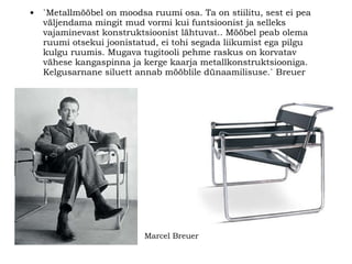 `Metallmööbel on moodsa ruumi osa. Ta on stiilitu, sest ei pea väljendama mingit mud vormi kui funtsioonist ja selleks vajaminevast konstruktsioonist lähtuvat.. Mööbel peab olema ruumi otsekui joonistatud, ei tohi segada liikumist ega pilgu kulgu ruumis. Mugava tugitooli pehme raskus on korvatav vähese kangaspinna ja kerge kaarja metallkonstruktsiooniga. Kelgusarnane siluett annab mööblile dünaamilisuse.` Breuer   Marcel Breuer 