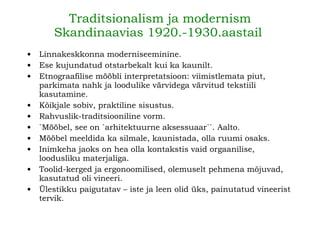 Traditsionalism ja modernism Skandinaavias 1920.-1930.aastail   Linnakeskkonna moderniseeminine.  Ese kujundatud otstarbekalt kui ka kaunilt. Etnograafilise mööbli interpretatsioon: viimistlemata piut, parkimata nahk ja loodulike värvidega värvitud tekstiili kasutamine.   Kõikjale sobiv, praktiline sisustus.   Rahvuslik-traditsiooniline vorm .   `Mööbel, see on `arhitektuurne aksessuaar``. Aalto . Mööbel meeldida ka silmale, kaunistada, olla ruumi osaks . Inimkeha jaoks on hea olla kontakstis vaid orgaanilise, loodusliku materjaliga.   Toolid-kerged ja ergonoomilised, olemuselt pehmena mõjuvad, kasutatud oli vineeri. Ülestikku paigutatav – iste ja leen olid üks, painutatud vineerist tervik.   