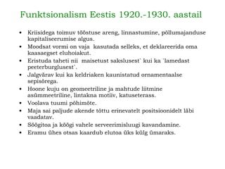 Funktsionalism Eestis 1920.-1930. aastail   Kriisidega toimuv tööstuse areng, linnastumine, põllumajanduse kapitaliseerumise algus.   Moodsat vormi on vaja  kasutada selleks, et deklareerida oma kaasaegset eluhoiakut.  Eristuda taheti nii  maisetust sakslusest` kui ka `lamedast peeterburglusest`.   Jalgvärav kui ka keldriaken kaunistatud ornamentaalse sepisõrega. Hoone kuju on geomeetriline ja mahtude liitmine asümmeetriline, lintakna motiiv, katuseterass. Voolava tuumi põhimõte. Maja sai paljude akende tõttu erinevatelt positsioonidelt läbi vaadatav. Söögitoa ja köögi vahele serveerimisluugi kavandamine.   Eramu ühes otsas kaardub elutoa üks külg ümaraks.   
