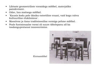 Lihtsate geomeetriliste vormidega mööbel, materjaliks paindevineer. Odav, hea maitsega mööbel. `Kaunis kodu pole üksiku esteetiline eraasi, vaid kogu rahva kultuuriline eluküsimus ` . Massiivne ja üsna traditsioonilise vormiga pehme mööbel. Peale funtsionaalse vormi oli suure tähelepanu all ka toodanguprotsessi innoveerimine.  Elutoamööbel 