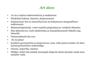 Art deco   Art deco  lepitas traditsioonilismi ja modernismi. Eklektiline-kubism, futurism, ekspressionism Inspiratsiooni leiti nii eksootilisest kui ka kodumaisest etnograafilisest traditsioonist. Sümmeetriaprintsiipi, vormi maalilist pingestatust ja vertikaali rõhumine. Ilme dekoratiivne, sisult sümbolirikas ja materjalikasutuselt rikkalik ning luksuslik.   Ornamendimotiiviks roos. `Ilu ilu pärast` Kuubilisi-geomeetriline ja ekspressiivne vorm, mille pind on kohati või üleni kaetud geomeetrilise ornamendiga.   Glasuur, majoolika, marmor. Mööbel, millel olid saledad, koonusjalt allapoole ahenevad jalad, nende otsas metallist vutlar. 