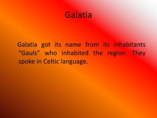 Galatia
Galatia got its name from its inhabitants
“Gauls” who inhabited the region. They
spoke in Celtic language.