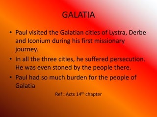 GALATIA
• Paul visited the Galatian cities of Lystra, Derbe
and Iconium during his first missionary
journey.
• In all the three cities, he suffered persecution.
He was even stoned by the people there.
• Paul had so much burden for the people of
Galatia
Ref : Acts 14th chapter