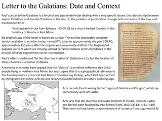 Letter to the Galatians: Date and Context
Paul’s Letter to the Galatians is a forceful and passionate letter dealing with a very specific issues: the relationship between
Jewish Christians and Gentile Christians in the church, the problem of justification through faith not works of the Law, and
freedom in Christ.
Paul probably wrote from Ephesus ~53–54 CE to a church he had founded in the
territory of Galatia in Asia Minor.
No original copy of the letter is known to survive. The earliest reasonably complete
version available to scholars today, named P46, dates to approximately the year 200 AD,
approximately 150 years after the original was presumably drafted. This fragmented
papyrus, parts of which are missing, almost certainly contains errors introduced in the
process of being copied from earlier manuscripts.
Paul's letter is addressed "to the churches in Galatia" (Galatians 1:2), but the location of
these churches is a matter of debate.
A minority of scholars have argued that the "Galatia" is an ethnic reference to a Celtic
people living in northern Asia Minor, but most agree that it is a geographical reference to
the Roman province in central Asia Minor (~modern day Turkey), which had been settled
by immigrant Celts in the 270s BC and retained Gaulish features of culture and language.
Acts records Paul traveling to the "region of Galatia and Phrygia", which lay
immediately west of Galatia.
Acts says that the churches of Galatia (Antioch of Pisidia, Iconium, Lystra
and Derbe) were founded by Paul himself (Acts 16:6; Gal 1:8; 4:13, 4:19).
They seem to have been composed mainly of converts from paganism (4:8).
 