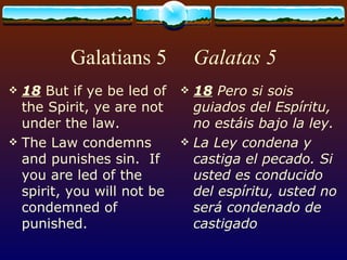 Galatians 5  Galatas 5 18  But if ye be led of the Spirit, ye are not under the law. The Law condemns and punishes sin.  If you are led of the spirit, you will not be condemned of punished. 18  Pero si sois guiados del Espíritu, no estáis bajo la ley. La Ley condena y castiga el pecado. Si usted es conducido del espíritu, usted no será condenado de castigado 