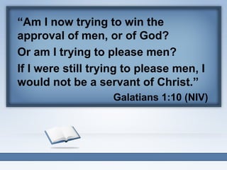 “Am I now trying to win the
approval of men, or of God?
Or am I trying to please men?
If I were still trying to please men, I
would not be a servant of Christ.”
Galatians 1:10 (NIV)

 