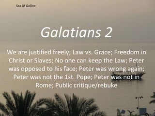 Galatians 2
We are justified freely; Law vs. Grace; Freedom in
Christ or Slaves; No one can keep the Law; Peter
was opposed to his face; Peter was wrong again;
Peter was not the 1st. Pope; Peter was not in
Rome; Public critique/rebuke
Sea Of Galilee
 