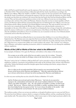 elders told Paul to purify himself and to pay the expenses of four men who were under a Nazarite vow according
to Numbers 6:9-21. They instructed him to follow through with the rituals of purification according to the
Written Law of Moses. When the 10,000’s x 10,000’s of those zealous for the Law saw Paul in the Temple going
through the rituals of purification and paying the expenses of the four men under the Nazarite vow, then clearly,
the people saw that there was nothing to the rumors that they had heard, that Paul had abandoned Moses and the
customs! They saw him performing regulations written in the Law of Moses; he just was not doing things
according to the oral law of the scribes and Pharisees. However, keep this one fact in mind: regardless of Paul’s
actions, the Pharisees still would have maintained that Paul was not following the Law of Moses, even if he was
doing things exactly as Moses specified in his divinely Written instructions. The same would be true today. If a
Jew, such as me, scrupulously keeps the Written Law of Moses in an orthodox Jewish community, it is
meaningless in the eyes of the rabbis; it is as though I’m not keeping the Law so long as I reject the oral traditions,
period. In essence, I will receive no credit for any performance of the Mitzvot of the Written Word if I do not
obey the established oral traditions. If you do not believe me, try it sometime in the face of an Orthodox Jewish
community and see what they say about you.

As for the rumor that Paul was telling the Jews to not circumcise their children, it is so very obvious what was
happening here. The Pharisees were very angry that Paul was teaching the children of the Jews to NOT submit to
circumcision ACCORDING TO PHARISAIC HALACHA, which is what the rest of the statement meant, that Paul
was “telling them not to circumcise their children nor to walk according to the customs.” The “customs” are a reference
here to Pharisaic oral tradition regarding circumcision, which is a technical term for not obeying the established
rabbinic regulations.

Works of the LAW or Works of the law: what is the difference?
In my example of Galatians 3:10, again the Pharisaic oral tradition is the subject of the discussion:

      For as many as are of the works of the Law are under a curse; for it is written, “Cursed is
      everyone who does not abide by all things written in the book of the law, to perform them.”

The term “works of the law” in Hebrew is Ma’asei HaTorah” and in principle it refers to all of the binding rules,
regulations, traditions, enactments and prohibitions that make up the teachings of the oral law of the Pharisees
and scribes. Yeshua had already warned his disciples against these teachings years before, saying to them in
Matthew 16:11-12:

      How is it that you do not understand that I did not speak to you concerning bread? But
      beware of the leaven of the Pharisees and Sadducees.” Then they understood that he did not
      say to beware of the leaven of bread, but of the teaching of the Pharisees and Sadducees.

It is this very same teaching that was also echoed by Yeshua in Matthew 15:3 and 6:

      And he (Yeshua) answered and said to them (Pharisees), “And why do you yourselves
      transgress the commandment of God for the sake of your tradition (takanot)? For God said,
      ‘Honor your father and mother, ’and, ‘ He, who speaks evil of father or mother, let him be put
      to death.’ But you say, ‘Whoever shall say to his father or mother, anything of mine you might
      have been helped by has been given to God,’ he is not to honor his father or his mother.’ And
      thus you invalidated the word of God for the sake of your tradition (takanot).

The traditions spoken of here are not just any traditions, as though all traditions were in some way bad! Not so.
The term here from Hebrew is takanot, which is a category of binding rabbinic oral law, something that Paul was
quite familiar with. The takanot (from Tav Kuf Nun, which means repair or fix) are legal enactments added to the
                                                    Page 5 of 10
 