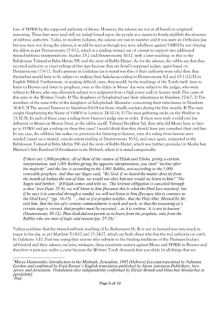 Law of YHWH by the supposed authority of Moses. However, the takanot are not at all based on scriptural
reasoning. These laws were (and still are today) forced upon the people as a means to firmly establish the structure
of rabbinic authority. Today, in modern Judaism, the takanot are vast in number and if you were an Orthodox Jew
but you were not doing the takanot, it would be seen as though you were rebellious against YHWH by not obeying
the elders as per Deuteronomy 17:9-12, which is a reading twisted out of context to support two additional
twisted rabbinic interpretations: Exodus 23:2 and Deuteronomy 30:12, with a later teaching on this in the
Babylonian Talmud at Baba Metzia 59b and the story of Rabbi Eliezer. As for the takanot, the rabbis say that they
received authority to enact rulings of this type because they are Israel’s supposed judges, again based on
Deuteronomy 17:9-12. Paul’s premise in Galatians (as is mine) was this: if their authority were valid then they
themselves would have to be subject to making their halacha according to Deuteronomy 4:2 and 13:1 (12:32 in
English Bibles). Furthermore, in judging difficult cases, they would, by the teachings of the Torah itself, have to
listen to Heaven and listen to prophecy, even as the elders in Moses’ day were subject to the judges, who were
subject to Moses, who was ultimately subject to a judgment from a high priest and/or heaven itself. Five cases of
this exist in the Written Torah: 1) The daughters of Zelophehad and their inheritance in Numbers 27:6-7; 2) The
members of the same tribe of the daughters of Zelophehad—Manashe—concerning their inheritance in Numbers
36:4-5; 3) The second Passover in Numbers 8:6-14 for those ritually unclean during the first month; 4) The man
caught blaspheming the Name of YHWH in Leviticus 24:10-16; 5) The man gathering sticks on the Shabbat in
15:32-36. In each of these cases a ruling from Heaven’s judge was in order. If there were truly a valid oral law
delivered to Moses on Mount Sinai, as the rabbis say (B. Talmud Berakhot 5a), then why did Moses have to later
go to YHWH and get a ruling on these five cases? I would think that they should have just consulted their oral law.
In any case, the rabbinic law makes no provision for listening to heaven, even if a ruling from heaven were
needed, based on a twisted, out-of-context reading of Deuteronomy 30:12, and once again, supported in the
Babylonian Talmud at Baba Metzia 59b and the story of Rabbi Eliezer, which was further grounded in Moshe ben
Maimon’s (the Rambam’s) Introduction to the Mishnah, where it is stated categorically:

      If there are 1,000 prophets, all of them of the stature of Elijah and Elisha, giving a certain
      interpretation, and 1,001 Rabbis giving the opposite interpretation, you shall “incline after
      the majority” and the law is according to the 1,001 Rabbis, not according to the 1,000
      venerable prophets. And thus our Sages said, “By God, if we heard the matter directly from
      the mouth of Joshua the son of Nun, we would not obey him nor would we listen to him!” The
      Sages said further, “If Elijah comes and tells us, ‘The levirate obligation is canceled through
      a shoe’ (see Deut. 25:9), we will listen to him [because this is what the Oral Law teaches], but
      if he says it is canceled through a sandal, we will not listen to him [because this is contrary to
      the Oral Law]” (pp. 16-17). 1…And so if a prophet testifies, that the Holy-One, Blessed be He,
      told him, that the law of a certain commandment is such and such, or that the reasoning of a
      certain sage is correct, that prophet must be executed… as it is written, ‘it is not in heaven’
      (Deuteronomy 30:12). Thus God did not permit us to learn from the prophets, only from the
      Rabbis who are men of logic and reason (pp. 27-28).2

Yeshua confirms that the twisted rabbinic teaching of Lo Bashamayim He (It is not in heaven) was very much in
vogue in his day, as per Matthew 5:10-12 and 21:24-27, which are both about who has the real authority on earth.
In Galatians 3:10, Paul was saying that anyone who submits to the binding traditions of the Pharisees (today’s
rabbinites) and their takanot, ma’asim, minhagim, these constitute mutiny against Moses and YHWH in Heaven and
therefore it puts you under a curse because the Written Torah demands that you abide by all things that are

1
  Moses Maimonides Introduction to the Mishnah, Jerusalem, 1992 (Hebrew) [excerpt translated by Nehemia
Gordon and confirmed by Fred Rosner’s English translation published by Jason Aaronson Publishers, New
Jersey and Jerusalem. Translation also independently confirmed by Elezar Brandt and Dina ben Mordechai in
Jerusalem].
2
  Ibid.
                                                Page 6 of 10
 