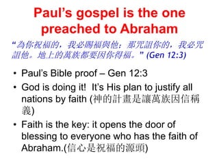 Pauls gospel is the one
preached to Abraham
? Pauls Bible proof C Gen 12:3
? God is doing it! Its His plan to justify all
nations by faith (Ӌ׌fŷQ
x)
? Faith is the key: it opens the door of
blessing to everyone who has the faith of
Abraham.(ףԴ^)
ףģұnc{ģұ
{ϵf嶼Ҫø (Gen 12:3)
 