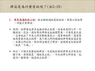 律法是為什麼有的呢？(加3:19)
1. 原是為過犯添上的: 經文裡的過犯是指犯法，因為人先犯罪
，而後才有律法。
 說明: 法律條文再多也無法制止犯罪，法本在我們心中，不
懂刑法、民法、商法等法律條文也無關緊要，只要良善正直
，怎會犯法？可是人們不斷昧著良心，違背神的律，違背原
本因著愛而設立的律。為了將人們所踐踏的律明確表達出來
，且讓人們記住，因而明文規定了律法，出現條文化的法律
，就是「十誡」。
 所以，十誡不是最初的律法，而是把從前的律用文字形式記
錄下來，原因就是「過犯添上的」。今天法律之所存在，也
是同一個原因，就是防止犯罪。
 