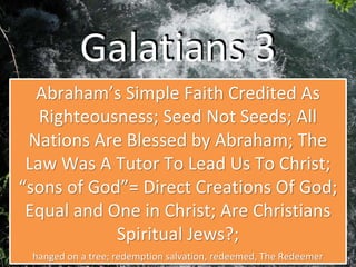 Galatians 3
Abraham’s Simple Faith Credited As
Righteousness; Seed Not Seeds; All
Nations Are Blessed by Abraham; The
Law Was A Tutor To Lead Us To Christ;
“sons of God”= Direct Creations Of God;
Equal and One in Christ; Are Christians
Spiritual Jews?;
hanged on a tree; redemption salvation, redeemed, The Redeemer
 