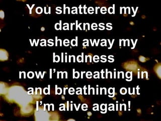  You shattered my darknesswashed away my blindnessnow I’m breathing inand breathing outI’m alive again!