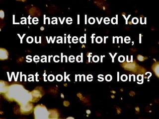 Late have I loved YouYou waited for me, I searched for YouWhat took me so long?