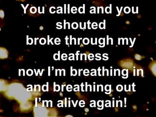 You called and you shoutedbroke through my deafnessnow I’m breathing inand breathing outI’m alive again!