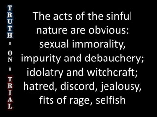 The acts of the sinful nature are obvious: sexual immorality, impurity and debauchery;  idolatry and witchcraft; hatred, discord, jealousy, fits of rage, selfish ambition, dissensions, factions 21 and envy; drunkenness, orgies, and the like. I warn you, as I did before, that those who live like this will not inherit the kingdom of God. Galatians 5:19-21