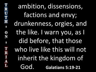 ambition, dissensions, factions and envy; drunkenness, orgies, and the like. I warn you, as I did before, that those who live like this will not inherit the kingdom of God.       Galatians 5:19-21