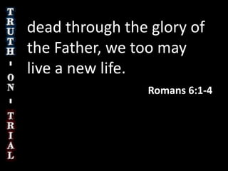 dead through the glory of the Father, we too may live a new life. Romans 6:1-4