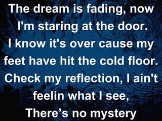 The dream is fading, now I'm staring at the door.I know it's over cause myfeet have hit the cold floor.Check my reflection, I ain'tfeelinwhat I see, There’s no mystery
