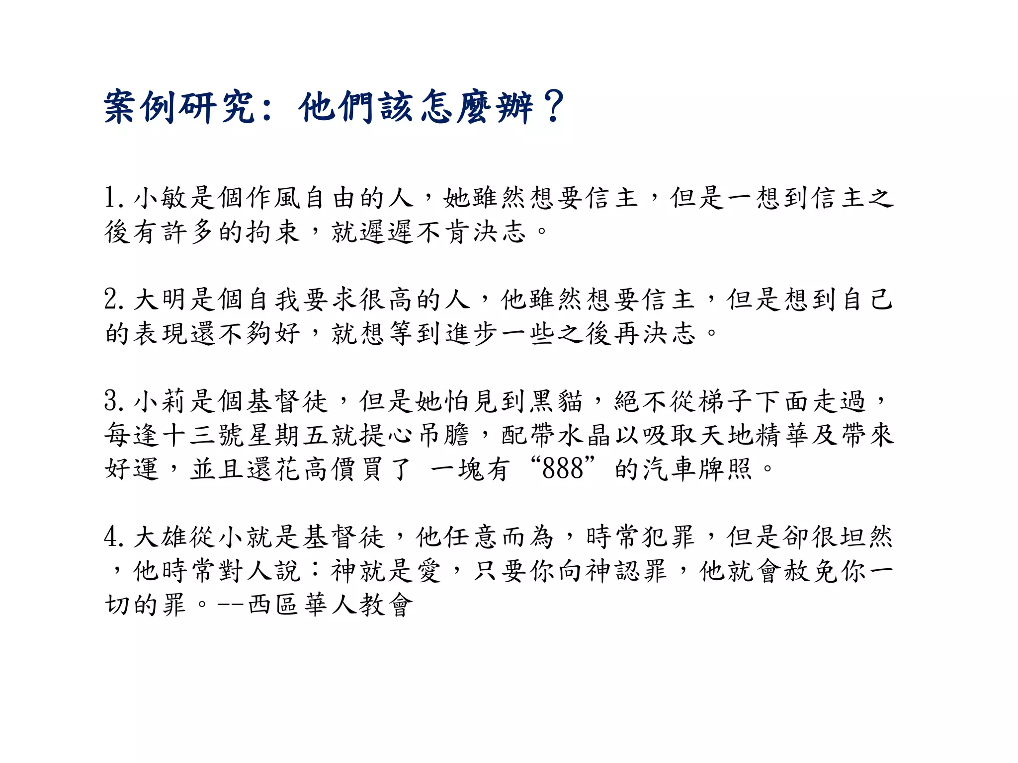 案例研究: 他們該怎麼辦？
1.小敏是個作風自由的人，她雖然想要信主，但是一想到信主之
後有許多的拘束，就遲遲不肯決志。
2.大明是個自我要求很高的人，他雖然想要信主，但是想到自己
的表現還不夠好，就想等到進步一些之後再決志。
3.小莉是個基督徒，但是她怕見到黑貓，絕不從梯子下面走過，
每逢十三號星期五就提心吊膽，配帶水晶以吸取天地精華及帶來
好運，並且還花高價買了 一塊有“888”的汽車牌照。
4.大雄從小就是基督徒，他任意而為，時常犯罪，但是卻很坦然
，他時常對人說：神就是愛，只要你向神認罪，他就會赦免你一
切的罪。--西區華人教會
 