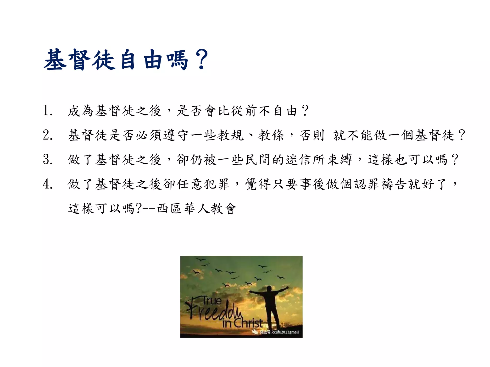 基督徒自由嗎？
1. 成為基督徒之後，是否會比從前不自由？
2. 基督徒是否必須遵守一些教規、教條，否則 就不能做一個基督徒？
3. 做了基督徒之後，卻仍被一些民間的迷信所束縛，這樣也可以嗎？
4. 做了基督徒之後卻任意犯罪，覺得只要事後做個認罪禱告就好了，
這樣可以嗎?--西區華人教會
 