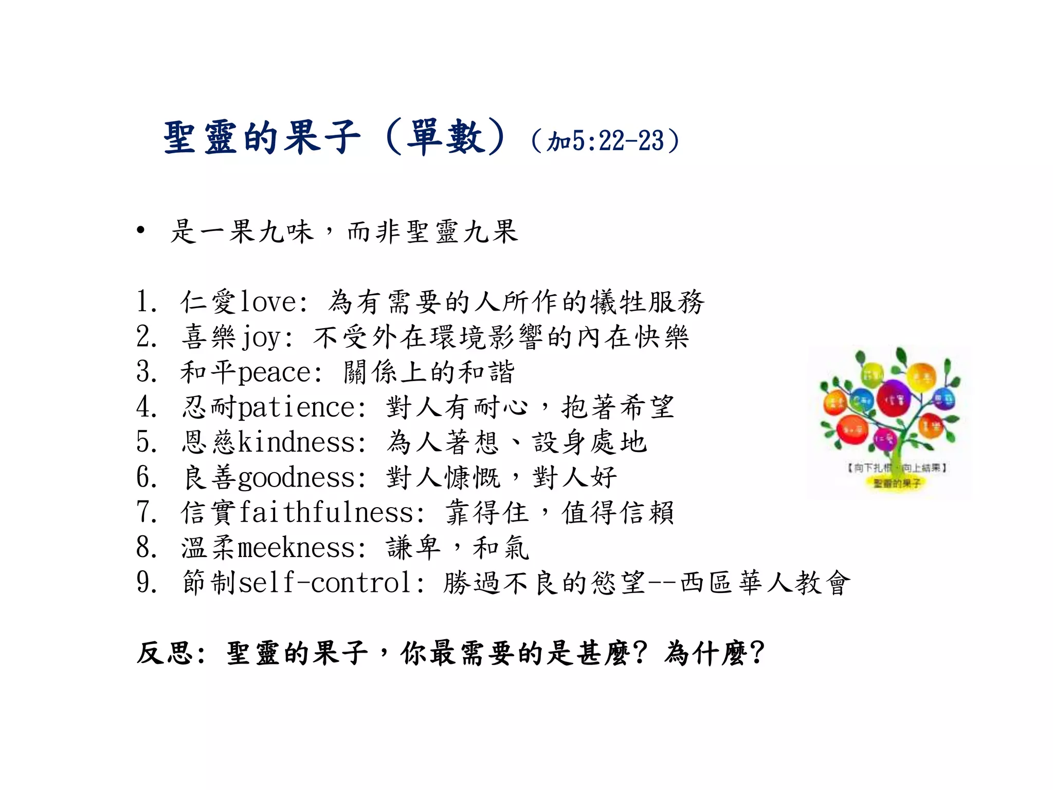 聖靈的果子 (單數) （加5:22-23）
• 是一果九味，而非聖靈九果
1. 仁愛love: 為有需要的人所作的犧牲服務
2. 喜樂joy: 不受外在環境影響的內在快樂
3. 和平peace: 關係上的和諧
4. 忍耐patience: 對人有耐心，抱著希望
5. 恩慈kindness: 為人著想、設身處地
6. 良善goodness: 對人慷慨，對人好
7. 信實faithfulness: 靠得住，值得信賴
8. 溫柔meekness: 謙卑，和氣
9. 節制self-control: 勝過不良的慾望--西區華人教會
反思: 聖靈的果子，你最需要的是甚麼? 為什麼?
 
