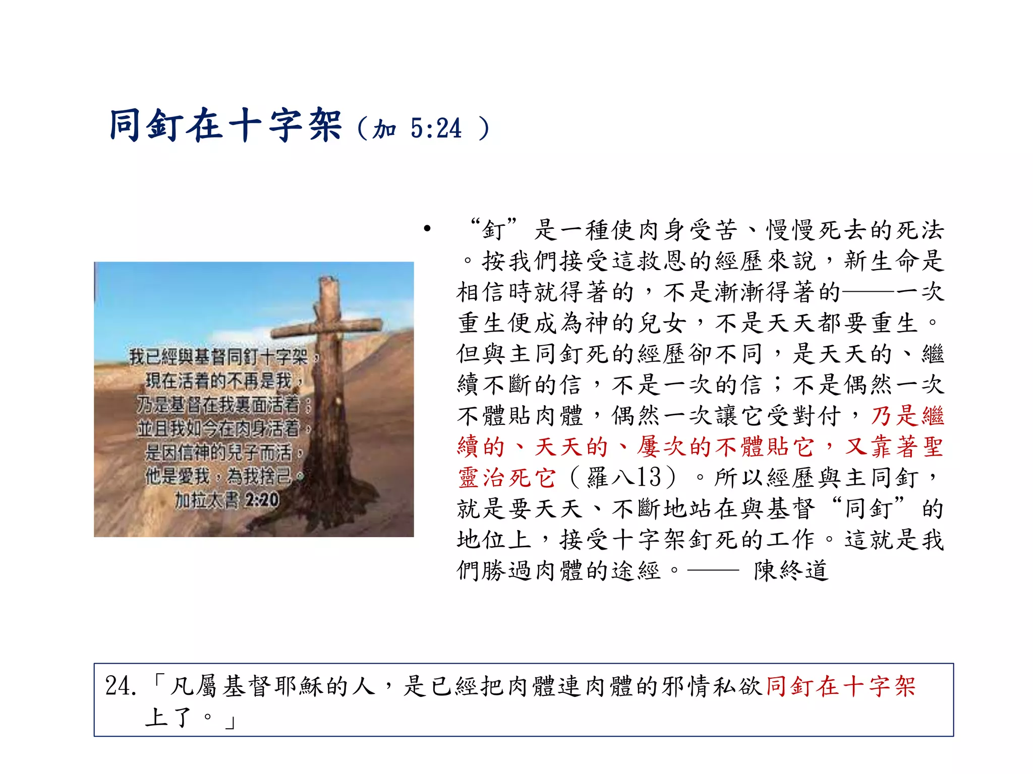 同釘在十字架（加 5:24 ）
• “釘”是一種使肉身受苦、慢慢死去的死法
。按我們接受這救恩的經歷來說，新生命是
相信時就得著的，不是漸漸得著的──一次
重生便成為神的兒女，不是天天都要重生。
但與主同釘死的經歷卻不同，是天天的、繼
續不斷的信，不是一次的信；不是偶然一次
不體貼肉體，偶然一次讓它受對付，乃是繼
續的、天天的、屢次的不體貼它，又靠著聖
靈治死它（羅八13）。所以經歷與主同釘，
就是要天天、不斷地站在與基督“同釘”的
地位上，接受十字架釘死的工作。這就是我
們勝過肉體的途經。── 陳終道
24.「凡屬基督耶穌的人，是已經把肉體連肉體的邪情私欲同釘在十字架
上了。」
 
