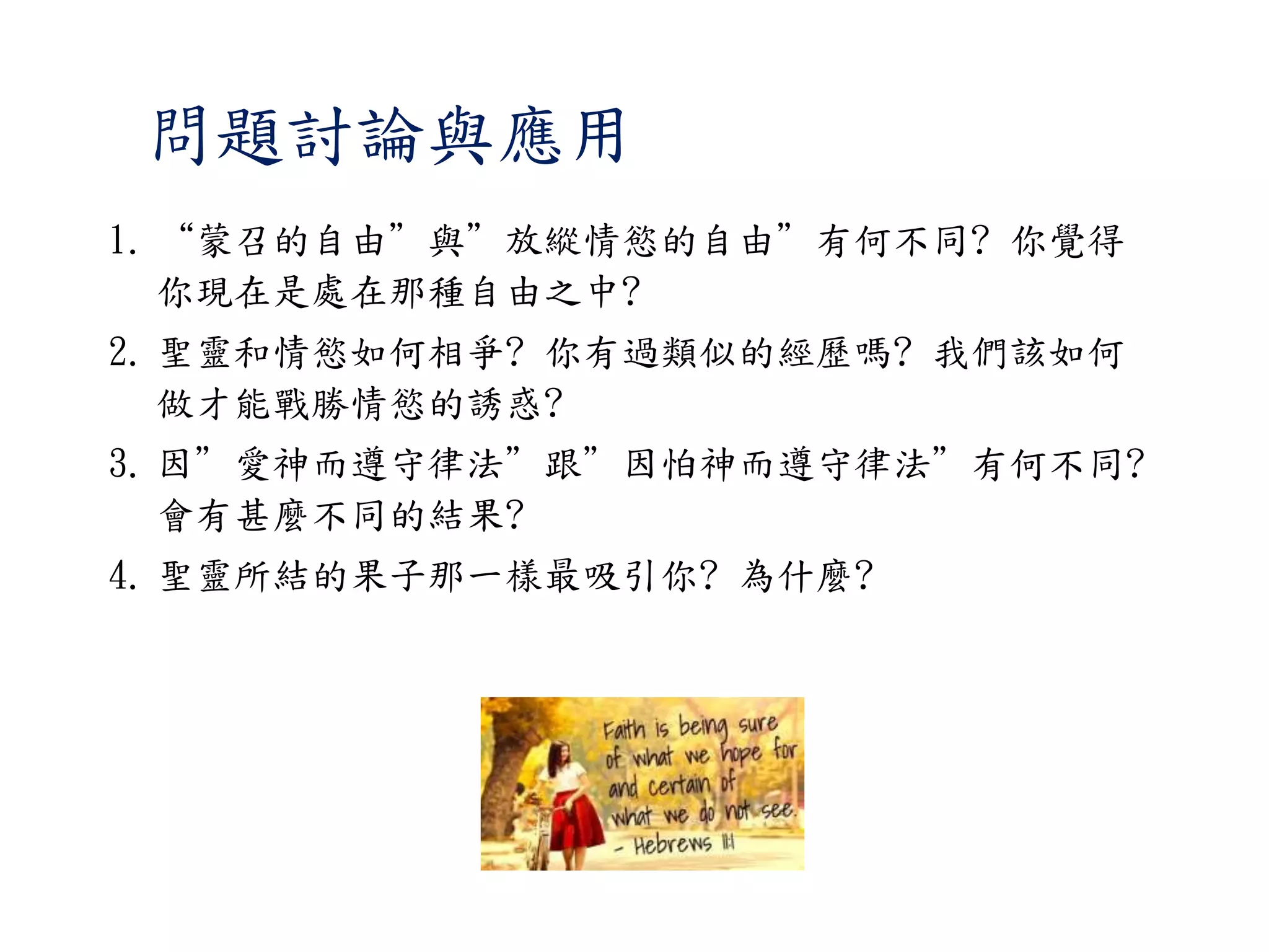 1. “蒙召的自由”與”放縱情慾的自由”有何不同? 你覺得
你現在是處在那種自由之中?
2. 聖靈和情慾如何相爭? 你有過類似的經歷嗎? 我們該如何
做才能戰勝情慾的誘惑?
3. 因”愛神而遵守律法”跟”因怕神而遵守律法”有何不同?
會有甚麼不同的結果?
4. 聖靈所結的果子那一樣最吸引你? 為什麼?
問題討論與應用
 