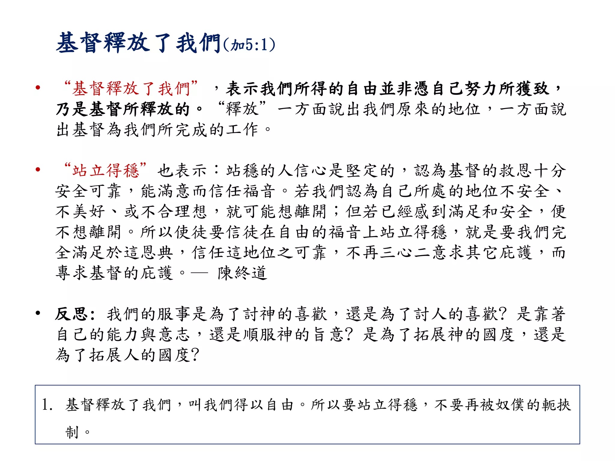 基督釋放了我們(加5:1)
• “基督釋放了我們”，表示我們所得的自由並非憑自己努力所獲致，
乃是基督所釋放的。“釋放”一方面說出我們原來的地位，一方面說
出基督為我們所完成的工作。
• “站立得穩”也表示：站穩的人信心是堅定的，認為基督的救恩十分
安全可靠，能滿意而信任福音。若我們認為自己所處的地位不安全、
不美好、或不合理想，就可能想離開；但若已經感到滿足和安全，便
不想離開。所以使徒要信徒在自由的福音上站立得穩，就是要我們完
全滿足於這恩典，信任這地位之可靠，不再三心二意求其它庇護，而
專求基督的庇護。─ 陳終道
• 反思: 我們的服事是為了討神的喜歡，還是為了討人的喜歡? 是靠著
自己的能力與意志，還是順服神的旨意? 是為了拓展神的國度，還是
為了拓展人的國度?
1. 基督釋放了我們，叫我們得以自由。所以要站立得穩，不要再被奴僕的軛挾
制。
 