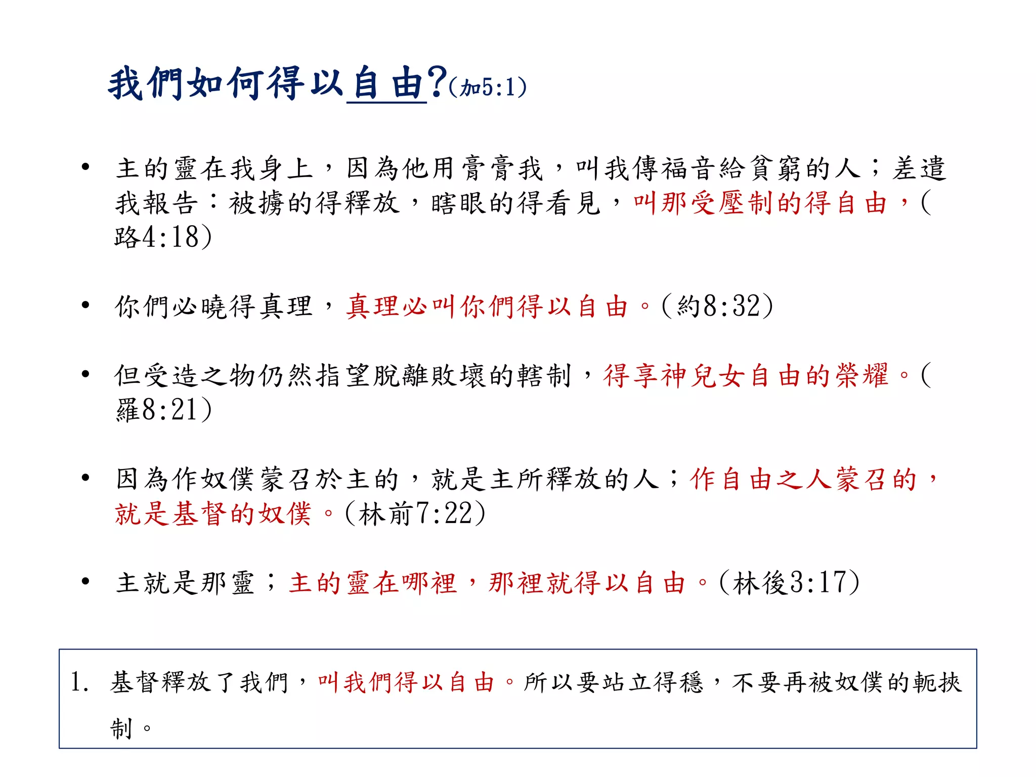 我們如何得以自由?(加5:1)
• 主的靈在我身上，因為他用膏膏我，叫我傳福音給貧窮的人；差遣
我報告：被擄的得釋放，瞎眼的得看見，叫那受壓制的得自由，(
路4:18)
• 你們必曉得真理，真理必叫你們得以自由。(約8:32)
• 但受造之物仍然指望脫離敗壞的轄制，得享神兒女自由的榮耀。(
羅8:21)
• 因為作奴僕蒙召於主的，就是主所釋放的人；作自由之人蒙召的，
就是基督的奴僕。(林前7:22)
• 主就是那靈；主的靈在哪裡，那裡就得以自由。(林後3:17)
1. 基督釋放了我們，叫我們得以自由。所以要站立得穩，不要再被奴僕的軛挾
制。
 