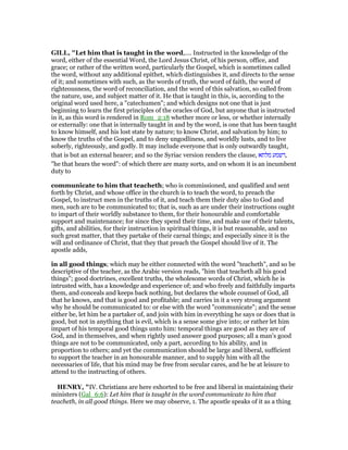 GILL, "Let him that is taught in the word,.... Instructed in the knowledge of the
word, either of the essential Word, the Lord Jesus Christ, of his person, office, and
grace; or rather of the written word, particularly the Gospel, which is sometimes called
the word, without any additional epithet, which distinguishes it, and directs to the sense
of it; and sometimes with such, as the words of truth, the word of faith, the word of
righteousness, the word of reconciliation, and the word of this salvation, so called from
the nature, use, and subject matter of it. He that is taught in this, is, according to the
original word used here, a "catechumen"; and which designs not one that is just
beginning to learn the first principles of the oracles of God, but anyone that is instructed
in it, as this word is rendered in Rom_2:18 whether more or less, or whether internally
or externally: one that is internally taught in and by the word, is one that has been taught
to know himself, and his lost state by nature; to know Christ, and salvation by him; to
know the truths of the Gospel, and to deny ungodliness, and worldly lusts, and to live
soberly, righteously, and godly. It may include everyone that is only outwardly taught,
that is but an external hearer; and so the Syriac version renders the clause, ‫מלתא‬ ‫,דשמע‬
"he that hears the word": of which there are many sorts, and on whom it is an incumbent
duty to
communicate to him that teacheth; who is commissioned, and qualified and sent
forth by Christ, and whose office in the church is to teach the word, to preach the
Gospel, to instruct men in the truths of it, and teach them their duty also to God and
men, such are to be communicated to; that is, such as are under their instructions ought
to impart of their worldly substance to them, for their honourable and comfortable
support and maintenance; for since they spend their time, and make use of their talents,
gifts, and abilities, for their instruction in spiritual things, it is but reasonable, and no
such great matter, that they partake of their carnal things; and especially since it is the
will and ordinance of Christ, that they that preach the Gospel should live of it. The
apostle adds,
in all good things; which may be either connected with the word "teacheth", and so be
descriptive of the teacher, as the Arabic version reads, "him that teacheth all his good
things"; good doctrines, excellent truths, the wholesome words of Christ, which he is
intrusted with, has a knowledge and experience of; and who freely and faithfully imparts
them, and conceals and keeps back nothing, but declares the whole counsel of God, all
that he knows, and that is good and profitable; and carries in it a very strong argument
why he should be communicated to: or else with the word "communicate"; and the sense
either be, let him be a partaker of, and join with him in everything he says or does that is
good, but not in anything that is evil, which is a sense some give into; or rather let him
impart of his temporal good things unto him: temporal things are good as they are of
God, and in themselves, and when rightly used answer good purposes; all a man's good
things are not to be communicated, only a part, according to his ability, and in
proportion to others; and yet the communication should be large and liberal, sufficient
to support the teacher in an honourable manner, and to supply him with all the
necessaries of life, that his mind may be free from secular cares, and he be at leisure to
attend to the instructing of others.
HE RY, "IV. Christians are here exhorted to be free and liberal in maintaining their
ministers (Gal_6:6): Let him that is taught in the word communicate to him that
teacheth, in all good things. Here we may observe, 1. The apostle speaks of it as a thing
 