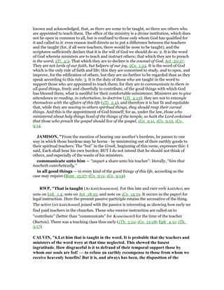 known and acknowledged, that, as there are some to be taught, so there are others who
are appointed to teach them. The office of the ministry is a divine institution, which does
not lie open in common to all, but is confined to those only whom God has qualified for
it and called to it: even reason itself directs us to put a difference between the teachers
and the taught (for, if all were teachers, there would be none to be taught), and the
scriptures sufficiently declare that it is the will of God we should do so. 2. It is the word
of God wherein ministers are to teach and instruct others; that which they are to preach
is the word, 2Ti_4:2. That which they are to declare is the counsel of God, Act_20:27.
They are not lords of our faith, but helpers of our joy, 2Co_1:24. It is the word of God
which is the only rule of faith and life; this they are concerned to study, and to open, and
improve, for the edification of others, but they are no further to be regarded than as they
speak according to this rule. 3. It is the duty of those who are taught in the word to
support those who are appointed to teach them; for they are to communicate to them in
all good things, freely and cheerfully to contribute, of the good things with which God
has blessed them, what is needful for their comfortable subsistence. Ministers are to give
attendance to reading, to exhortation, to doctrine (1Ti_4:13); they are not to entangle
themselves with the affairs of this life (2Ti_2:4), and therefore it is but fit and equitable
that, while they are sowing to others spiritual things, they should reap their carnal
things. And this is the appointment of God himself; for as, under the law, those who
ministered about holy things lived of the things of the temple, so hath the Lord ordained
that those who preach the gospel should live of the gospel, 1Co_9:11, 1Co_9:13, 1Co_
9:14.
JAMISO , "From the mention of bearing one another’s burdens, he passes to one
way in which those burdens may be borne - by ministering out of their earthly goods to
their spiritual teachers. The “but” in the Greek, beginning of this verse, expresses this: I
said, Each shall bear his own burden; BUT I do not intend that he should not think of
others, and especially of the wants of his ministers.
communicate unto him — “impart a share unto his teacher”: literally, “him that
teacheth catechetically.”
in all good things — in every kind of the good things of this life, according as the
case may require (Rom_15:27; 1Co_9:11, 1Co_9:14).
RWP, "That is taught (ho katēchoumenos). For this late and rare verb katēcheō, see
note on Luk_1:4; note on Act_18:25; and note on 1Co_14:19. It occurs in the papyri for
legal instruction. Here the present passive participle retains the accusative of the thing.
The active (tōi katēchounti) joined with the passive is interesting as showing how early we
find paid teachers in the churches. Those who receive instruction are called on to
“contribute” (better than “communicate” for Koinéōneitō) for the time of the teacher
(Burton). There was a teaching class thus early (1Th_5:12; 1Co_12:28; Eph_4:11; 1Th_
5:17).
CALVI , "6.Let him that is taught in the word. It is probable that the teachers and
ministers of the word were at that time neglected. This shewed the basest
ingratitude. How disgraceful is it to defraud of their temporal support those by
whom our souls are fed! — to refuse an earthly recompense to those from whom we
receive heavenly benefits! But it is, and always has been, the disposition of the
 