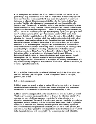 I. Let us expound this financial law of the Christian Church. The phrase “in all
good things” may be connected either with the words “him that teacheth;” or with
the words “him that communicateth.” It may mean either, first, “Let him who is
instructed in all good things communicate to him who thus instructs him;” or,
secondly, “Let him who is instructed communicate all good things to him who
instructs him.” The necessity of a distinct order of men for the purpose of Christian
instruction might be easily rested on rational principles. But I choose rather now to
appeal to the will of the great Legislator” I appeal to that passage contained in Eph_
4:1-32.: “When He ascended up on high He led captivity captive, and gave gifts unto
men;” and among these gifts he gave “pastors and teachers.” It is plain, from
Scripture, that there ought to be an order of men devoted to this work. It is evident,
also, that they should devote their whole time and attention to its duties: this might
be grounded on rational principles, arising from the nature and number of the
subjects which must necessarily be included in such instructions; but here, again, I
shall refer to the will of the great Lawgiver. His determination is, that those who
minister should “wait on their ministering, and he that teacheth, on teaching;” that
such should “give attendance to reading and exhortation;” that they should
“meditate upon these things,” and “give themselves wholly to them.” We are not to
look at this subject as we look at our Missionary Societies, and Bible and
Educational Societies: these are human institutions, and we may support them by
human plans; but the Christian ministry is a divinely appointed means for a
divinely appointed end; and the means of its support are divinely appointed too. We
may as much err by using means different from those which Christ has instituted, as
if we lost sight of the end itself.
II. Let us defend this financial law of the Christian Church. Like all the other laws
of Christ it is “holy, just, and good.” It is an arrangement which is alike just,
generous, and useful.
1. It is a just arrangement.
2. This is a generous as well as a just principle. Men who thus believe are brought
under the influence of the love of Christ; and on this principle Christ secures the
maintenance of His ministers in Christian Churches to the end of time.
3. This is a useful arrangement also. But objections have been made. First, it is said,
“Such an arrangement has a great tendency to degrade the Christian ministry.” In
one sense we may ask, Do such persons expect the Christian minister to be
altogether independent? We are all dependent, and must necessarily be so. And who
applies this mode of reasoning to other professions? Who would think of saying of a
lawyer, or of a medical man, that they are low-spirited, time-serving, dependent
men, because the one is dependent on his clients, and the other on his patients, for
subsistence. Are they degraded by such dependence as this? Is the minister of Christ
to be degraded, because he is supported by the same means by which Christ his
 