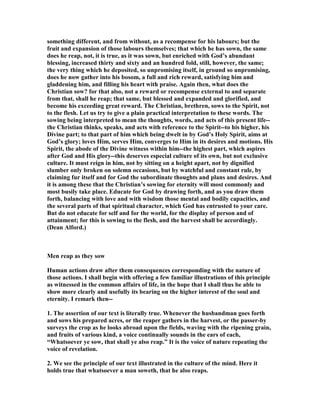 something different, and from without, as a recompense for his labours; but the
fruit and expansion of those labours themselves; that which he has sown, the same
does he reap, not, it is true, as it was sown, but enriched with God’s abundant
blessing, increased thirty and sixty and an hundred fold, still, however, the same;
the very thing which he deposited, so unpromising itself, in ground so unpromising,
does he now gather into his bosom, a full and rich reward, satisfying him and
gladdening him, and filling his heart with praise. Again then, what does the
Christian sow? for that also, not a reward or recompense external to and separate
from that, shall he reap; that same, but blessed and expanded and glorified, and
become his exceeding great reward. The Christian, brethren, sows to the Spirit, not
to the flesh. Let us try to give a plain practical interpretation to these words. The
sowing being interpreted to mean the thoughts, words, and acts of this present life--
the Christian thinks, speaks, and acts with reference to the Spirit--to his higher, his
Divine part; to that part of him which being dwelt in by God’s Holy Spirit, aims at
God’s glory; loves Him, serves Him, converges to Him in its desires and motions. His
Spirit, the abode of the Divine witness within him--the highest part, which aspires
after God and His glory--this deserves especial culture of its own, but not exclusive
culture. It must reign in him, not by sitting on a height apart, not by dignified
slumber only broken on solemn occasions, but by watchful and constant rule, by
claiming fur itself and for God the subordinate thoughts and plans and desires. And
it is among these that the Christian’s sowing for eternity will most commonly and
most busily take place. Educate for God by drawing forth, and as you draw them
forth, balancing with love and with wisdom those mental and bodily capacities, and
the several parts of that spiritual character, which God has entrusted to your care.
But do not educate for self and for the world, for the display of person and of
attainment; for this is sowing to the flesh, and the harvest shall be accordingly.
(Dean Alford.)
Men reap as they sow
Human actions draw after them consequences corresponding with the nature of
those actions. I shall begin with offering a few familiar illustrations of this principle
as witnessed in the common affairs of life, in the hope that I shall thus be able to
show more clearly and usefully its bearing on the higher interest of the soul and
eternity. I remark then--
1. The assertion of our text is literally true. Whenever the husbandman goes forth
and sows his prepared acres, or the reaper gathers in the harvest, or the passer-by
surveys the crop as he looks abroad upon the fields, waving with the ripening grain,
and fruits of various kind, a voice continually sounds in the ears of each,
“Whatsoever ye sow, that shall ye also reap.” It is the voice of nature repeating the
voice of revelation.
2. We see the principle of our text illustrated in the culture of the mind. Here it
holds true that whatsoever a man soweth, that he also reaps.
 