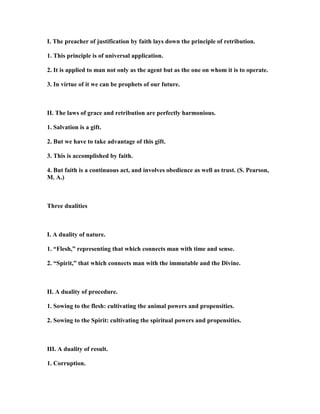 I. The preacher of justification by faith lays down the principle of retribution.
1. This principle is of universal application.
2. It is applied to man not only as the agent but as the one on whom it is to operate.
3. In virtue of it we can be prophets of our future.
II. The laws of grace and retribution are perfectly harmonious.
1. Salvation is a gift.
2. But we have to take advantage of this gift.
3. This is accomplished by faith.
4. But faith is a continuous act, and involves obedience as well as trust. (S. Pearson,
M. A.)
Three dualities
I. A duality of nature.
1. “Flesh,” representing that which connects man with time and sense.
2. “Spirit,” that which connects man with the immutable and the Divine.
II. A duality of procedure.
1. Sowing to the flesh: cultivating the animal powers and propensities.
2. Sowing to the Spirit: cultivating the spiritual powers and propensities.
III. A duality of result.
1. Corruption.
 