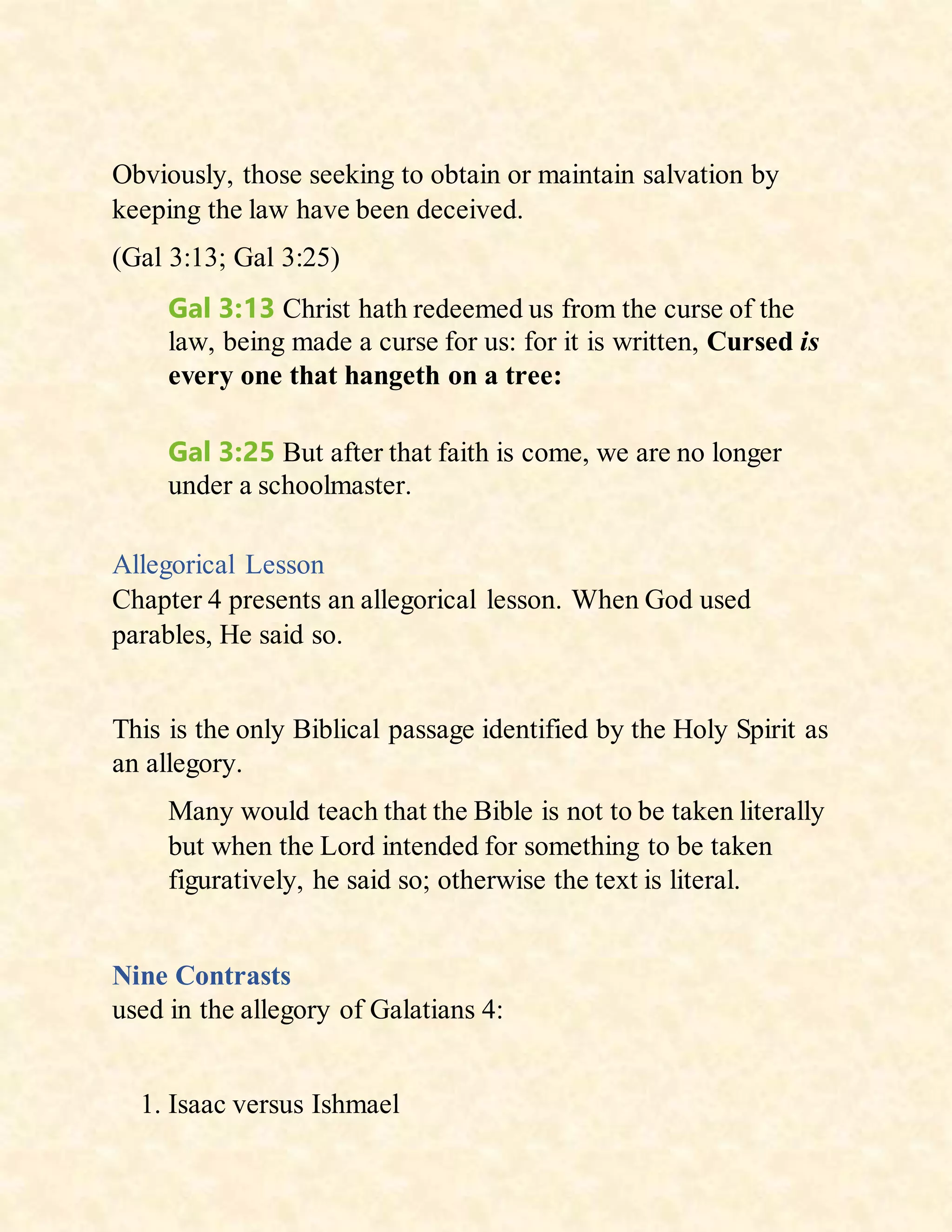 Obviously, those seeking to obtain or maintain salvation by
keeping the law have been deceived.
(Gal 3:13; Gal 3:25)
Gal 3:13 Christ hath redeemed us from the curse of the
law, being made a curse for us: for it is written, Cursed is
every one that hangeth on a tree:
Gal 3:25 But after that faith is come, we are no longer
under a schoolmaster.
Allegorical Lesson
Chapter 4 presents an allegorical lesson. When God used
parables, He said so.
This is the only Biblical passage identified by the Holy Spirit as
an allegory.
Many would teach that the Bible is not to be taken literally
but when the Lord intended for something to be taken
figuratively, he said so; otherwise the text is literal.
Nine Contrasts
used in the allegory of Galatians 4:
1. Isaac versus Ishmael
 