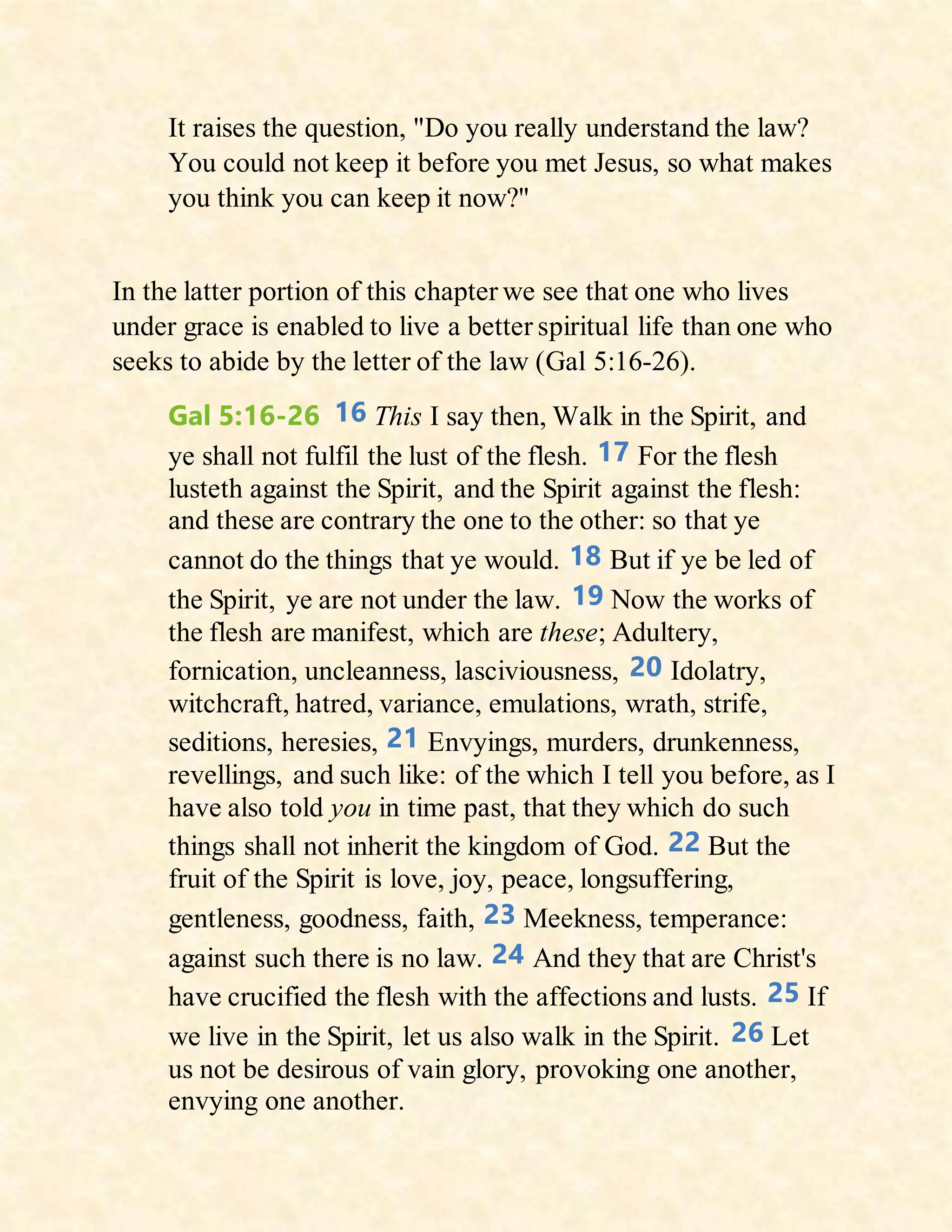 It raises the question, "Do you really understand the law?
You could not keep it before you met Jesus, so what makes
you think you can keep it now?"
In the latter portion of this chapter we see that one who lives
under grace is enabled to live a better spiritual life than one who
seeks to abide by the letter of the law (Gal 5:16-26).
Gal 5:16-26 16 This I say then, Walk in the Spirit, and
ye shall not fulfil the lust of the flesh. 17 For the flesh
lusteth against the Spirit, and the Spirit against the flesh:
and these are contrary the one to the other: so that ye
cannot do the things that ye would. 18 But if ye be led of
the Spirit, ye are not under the law. 19 Now the works of
the flesh are manifest, which are these; Adultery,
fornication, uncleanness, lasciviousness, 20 Idolatry,
witchcraft, hatred, variance, emulations, wrath, strife,
seditions, heresies, 21 Envyings, murders, drunkenness,
revellings, and such like: of the which I tell you before, as I
have also told you in time past, that they which do such
things shall not inherit the kingdom of God. 22 But the
fruit of the Spirit is love, joy, peace, longsuffering,
gentleness, goodness, faith, 23 Meekness, temperance:
against such there is no law. 24 And they that are Christ's
have crucified the flesh with the affections and lusts. 25 If
we live in the Spirit, let us also walk in the Spirit. 26 Let
us not be desirous of vain glory, provoking one another,
envying one another.
 