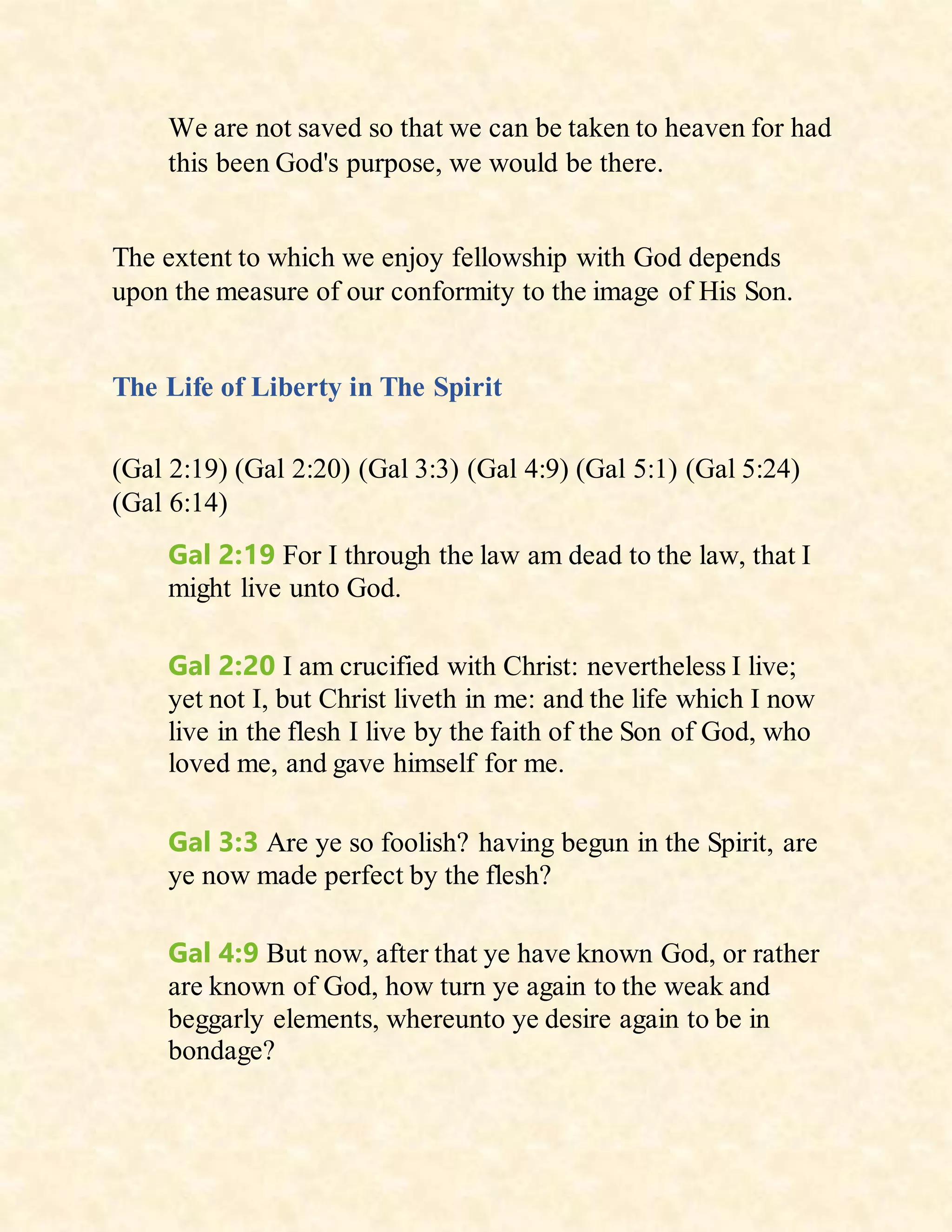 We are not saved so that we can be taken to heaven for had
this been God's purpose, we would be there.
The extent to which we enjoy fellowship with God depends
upon the measure of our conformity to the image of His Son.
The Life of Liberty in The Spirit
(Gal 2:19) (Gal 2:20) (Gal 3:3) (Gal 4:9) (Gal 5:1) (Gal 5:24)
(Gal 6:14)
Gal 2:19 For I through the law am dead to the law, that I
might live unto God.
Gal 2:20 I am crucified with Christ: nevertheless I live;
yet not I, but Christ liveth in me: and the life which I now
live in the flesh I live by the faith of the Son of God, who
loved me, and gave himself for me.
Gal 3:3 Are ye so foolish? having begun in the Spirit, are
ye now made perfect by the flesh?
Gal 4:9 But now, after that ye have known God, or rather
are known of God, how turn ye again to the weak and
beggarly elements, whereunto ye desire again to be in
bondage?
 