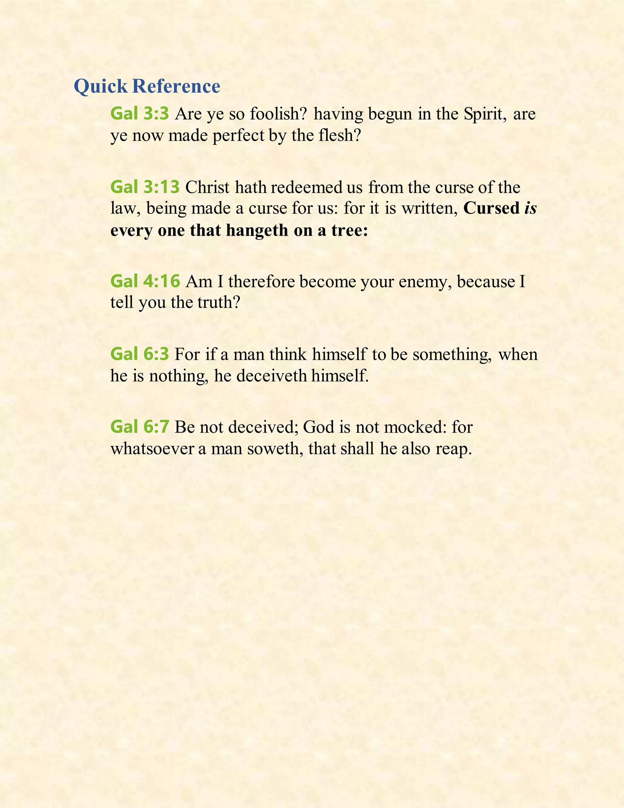 Quick Reference
Gal 3:3 Are ye so foolish? having begun in the Spirit, are
ye now made perfect by the flesh?
Gal 3:13 Christ hath redeemed us from the curse of the
law, being made a curse for us: for it is written, Cursed is
every one that hangeth on a tree:
Gal 4:16 Am I therefore become your enemy, because I
tell you the truth?
Gal 6:3 For if a man think himself to be something, when
he is nothing, he deceiveth himself.
Gal 6:7 Be not deceived; God is not mocked: for
whatsoever a man soweth, that shall he also reap.
 