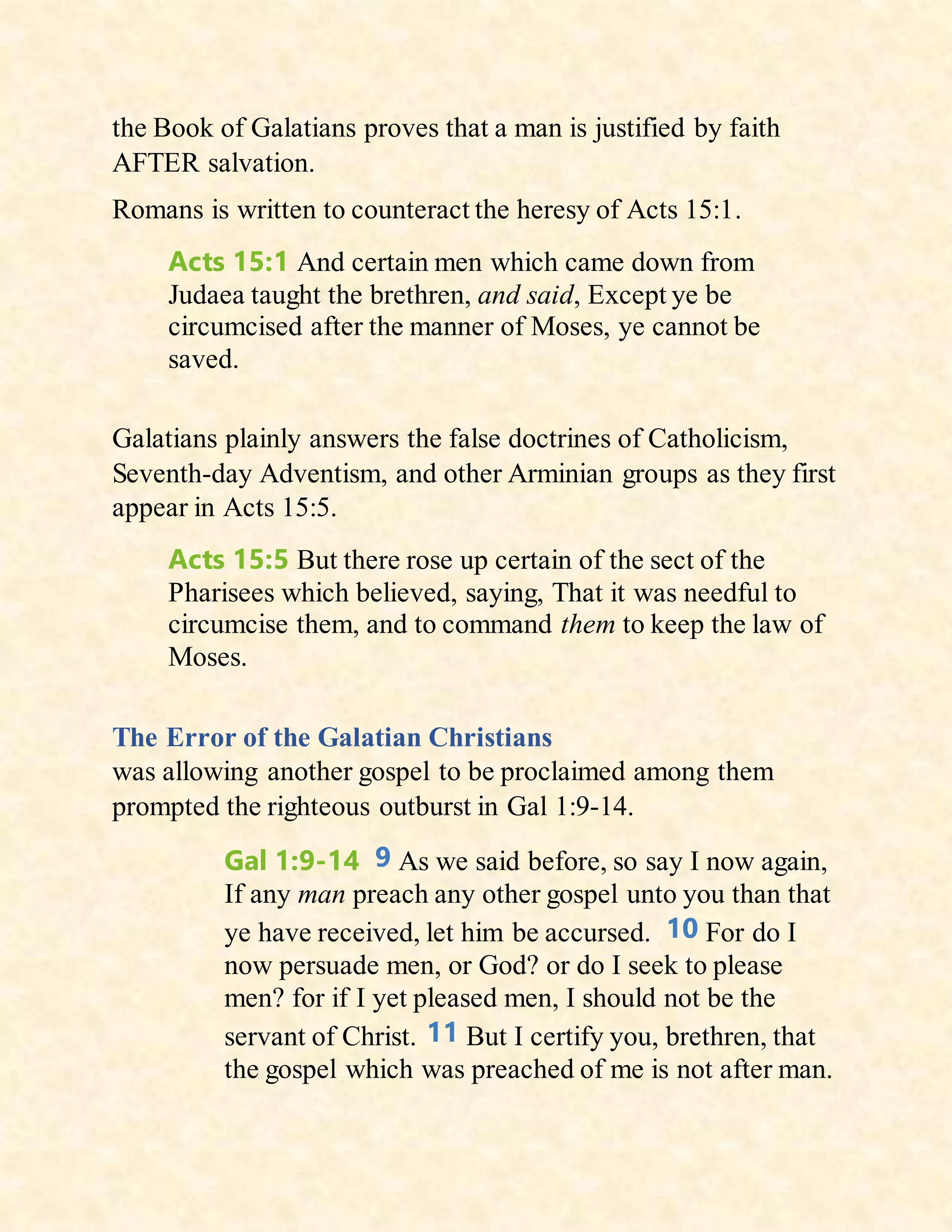 the Book of Galatians proves that a man is justified by faith
AFTER salvation.
Romans is written to counteract the heresy of Acts 15:1.
Acts 15:1 And certain men which came down from
Judaea taught the brethren, and said, Except ye be
circumcised after the manner of Moses, ye cannot be
saved.
Galatians plainly answers the false doctrines of Catholicism,
Seventh-day Adventism, and other Arminian groups as they first
appear in Acts 15:5.
Acts 15:5 But there rose up certain of the sect of the
Pharisees which believed, saying, That it was needful to
circumcise them, and to command them to keep the law of
Moses.
The Error of the Galatian Christians
was allowing another gospel to be proclaimed among them
prompted the righteous outburst in Gal 1:9-14.
Gal 1:9-14 9 As we said before, so say I now again,
If any man preach any other gospel unto you than that
ye have received, let him be accursed. 10 For do I
now persuade men, or God? or do I seek to please
men? for if I yet pleased men, I should not be the
servant of Christ. 11 But I certify you, brethren, that
the gospel which was preached of me is not after man.
 