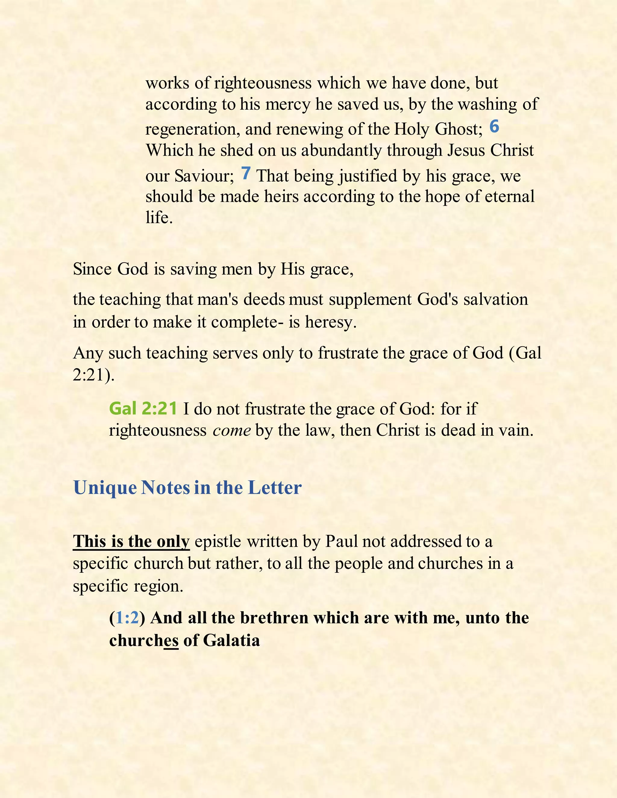 works of righteousness which we have done, but
according to his mercy he saved us, by the washing of
regeneration, and renewing of the Holy Ghost; 6
Which he shed on us abundantly through Jesus Christ
our Saviour; 7 That being justified by his grace, we
should be made heirs according to the hope of eternal
life.
Since God is saving men by His grace,
the teaching that man's deeds must supplement God's salvation
in order to make it complete- is heresy.
Any such teaching serves only to frustrate the grace of God (Gal
2:21).
Gal 2:21 I do not frustrate the grace of God: for if
righteousness come by the law, then Christ is dead in vain.
Unique Notes in the Letter
This is the only epistle written by Paul not addressed to a
specific church but rather, to all the people and churches in a
specific region.
(1:2) And all the brethren which are with me, unto the
churches of Galatia
 